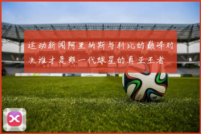 运动新闻阿里纳斯与科比的巅峰对决谁才是那一代球星的真正王者