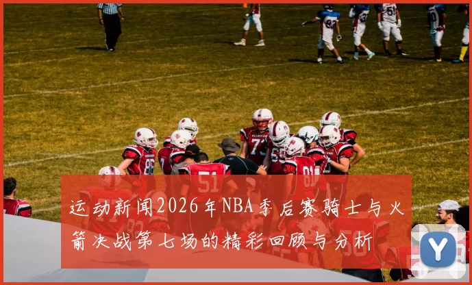 运动新闻2026年NBA季后赛骑士与火箭决战第七场的精彩回顾与分析