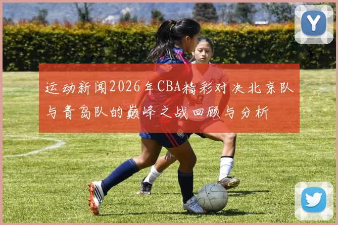 运动新闻2026年CBA精彩对决北京队与青岛队的巅峰之战回顾与分析