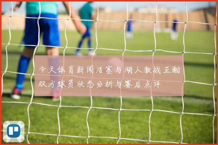 今天体育新闻活塞与湖人激战正酣双方球员状态分析与赛后点评