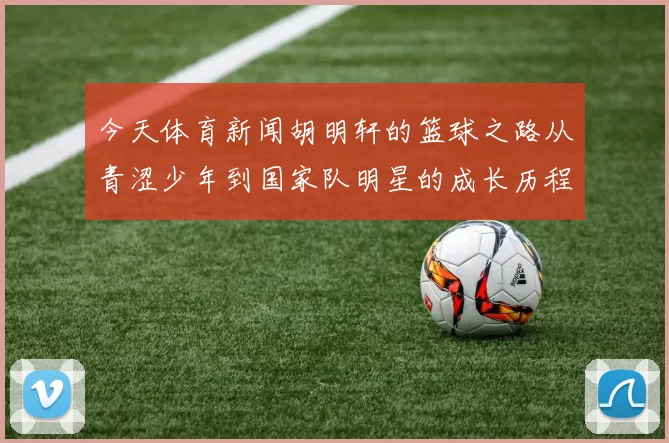 今天体育新闻胡明轩的篮球之路从青涩少年到国家队明星的成长历程与奋斗故事